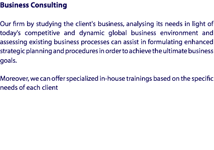 Business Consulting Our firm by studying the client's business, analysing its needs in light of today's competitive and dynamic global business environment and assessing existing business processes can assist in formulating enhanced strategic planning and procedures in order to achieve the ultimate business goals. Moreover, we can offer specialized in-house trainings based on the specific needs of each client