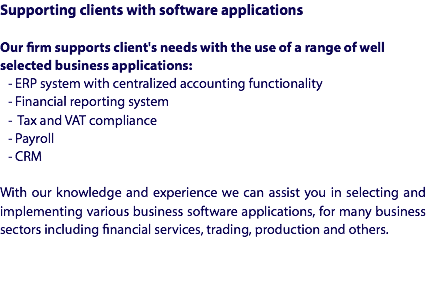 Supporting clients with software applications Our firm supports client's needs with the use of a range of well selected business applications:
- ERP system with centralized accounting functionality
- Financial reporting system
- Tax and VAT compliance
- Payroll
- CRM With our knowledge and experience we can assist you in selecting and implementing various business software applications, for many business sectors including financial services, trading, production and others.