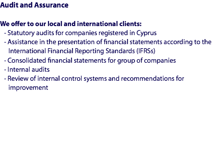 Audit and Assurance We offer to our local and international clients:
- Statutory audits for companies registered in Cyprus
- Assistance in the presentation of financial statements according to the International Financial Reporting Standards (IFRSs)
- Consolidated financial statements for group of companies
- Internal audits
- Review of internal control systems and recommendations for improvement 