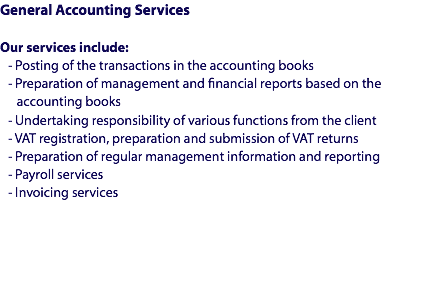General Accounting Services Our services include:
- Posting of the transactions in the accounting books
- Preparation of management and financial reports based on the accounting books
- Undertaking responsibility of various functions from the client
- VAT registration, preparation and submission of VAT returns
- Preparation of regular management information and reporting
- Payroll services
- Invoicing services