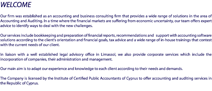 WELCOME Our firm was established as an accounting and business consulting firm that provides a wide range of solutions in the area of Accounting and Auditing. In a time where the financial markets are suffering from economic uncertainty, our team offers expert advice to identify ways to deal with the new challenges. Our services include bookkeeping and preparation of financial reports, recommendations and support with accounting software solutions according to the client's orientation and financial goals, tax advice and a wide range of in-house trainings that contest with the current needs of our client. In liaison  with a well established legal advisory office in Limassol, we also provide corporate services which include the incorporation of companies, their administration and management. Our main aim is to adapt our experience and knowledge to each client according to their needs and demands. The Company is licensed by the Institute of Certified Public Accountants of Cyprus to offer accounting and auditing services in the Republic of Cyprus.