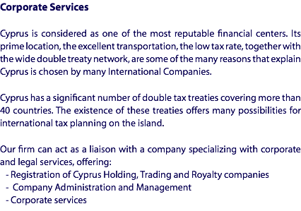 Corporate Services Cyprus is considered as one of the most reputable financial centers. Its prime location, the excellent transportation, the low tax rate, together with the wide double treaty network, are some of the many reasons that explain Cyprus is chosen by many International Companies. Cyprus has a significant number of double tax treaties covering more than 40 countries. The existence of these treaties offers many possibilities for international tax planning on the island. Our firm can act as a liaison with a company specializing with corporate and legal services, offering: - Registration of Cyprus Holding, Trading and Royalty companies
- Company Administration and Management
- Corporate services