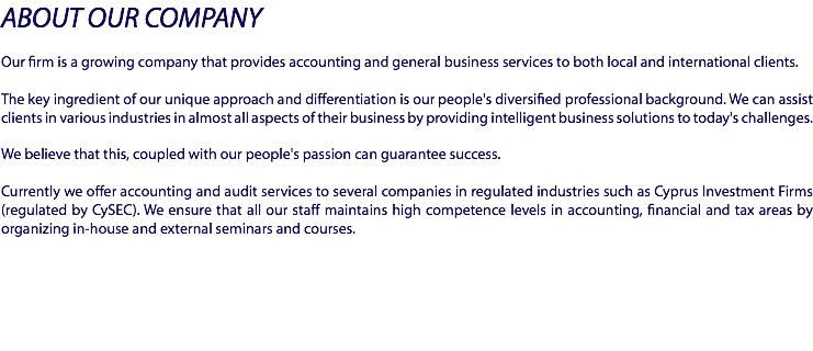 ABOUT OUR COMPANY Our firm is a growing company that provides accounting and general business services to both local and international clients. The key ingredient of our unique approach and differentiation is our people's diversified professional background. We can assist clients in various industries in almost all aspects of their business by providing intelligent business solutions to today's challenges. We believe that this, coupled with our people's passion can guarantee success. Currently we offer accounting and audit services to several companies in regulated industries such as Cyprus Investment Firms (regulated by CySEC). We ensure that all our staff maintains high competence levels in accounting, financial and tax areas by organizing in-house and external seminars and courses.